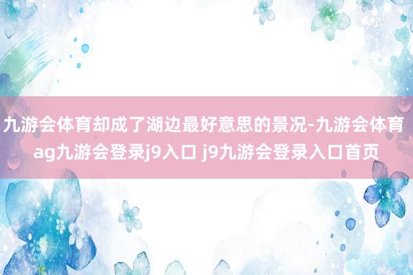 九游会体育却成了湖边最好意思的景况-九游会体育 ag九游会登录j9入口 j9九游会登录入口首页