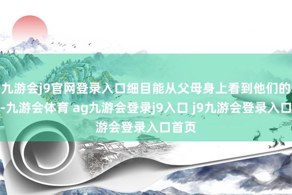 九游会j9官网登录入口细目能从父母身上看到他们的影子-九游会体育 ag九游会登录j9入口 j9九游会登录入口首页