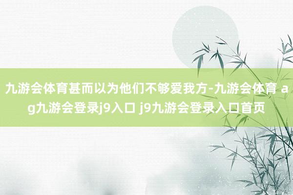 九游会体育甚而以为他们不够爱我方-九游会体育 ag九游会登录j9入口 j9九游会登录入口首页