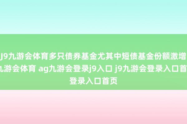 J9九游会体育多只债券基金尤其中短债基金份额激增-九游会体育 ag九游会登录j9入口 j9九游会登录入口首页