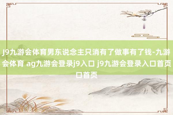 J9九游会体育男东说念主只消有了做事有了钱-九游会体育 ag九游会登录j9入口 j9九游会登录入口首页