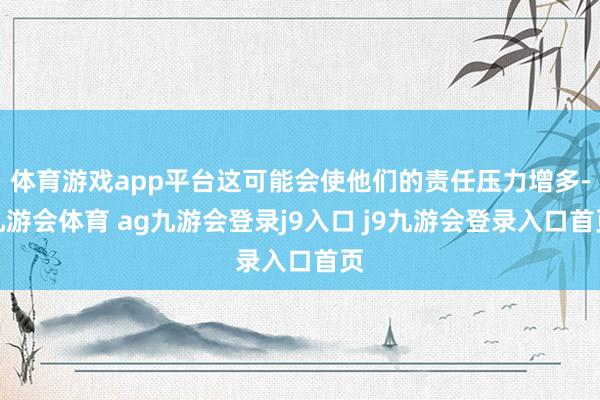 体育游戏app平台这可能会使他们的责任压力增多-九游会体育 ag九游会登录j9入口 j9九游会登录入口首页