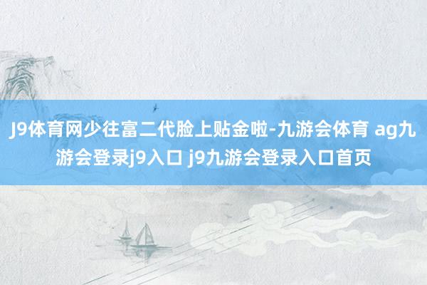 J9体育网少往富二代脸上贴金啦-九游会体育 ag九游会登录j9入口 j9九游会登录入口首页