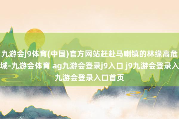 九游会j9体育(中国)官方网站赶赴马喇镇的林缘高危火险区域-九游会体育 ag九游会登录j9入口 j9九游会登录入口首页
