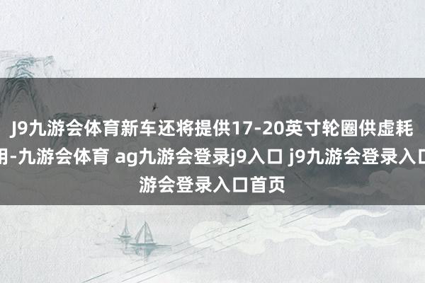 J9九游会体育新车还将提供17-20英寸轮圈供虚耗者采用-九游会体育 ag九游会登录j9入口 j9九游会登录入口首页