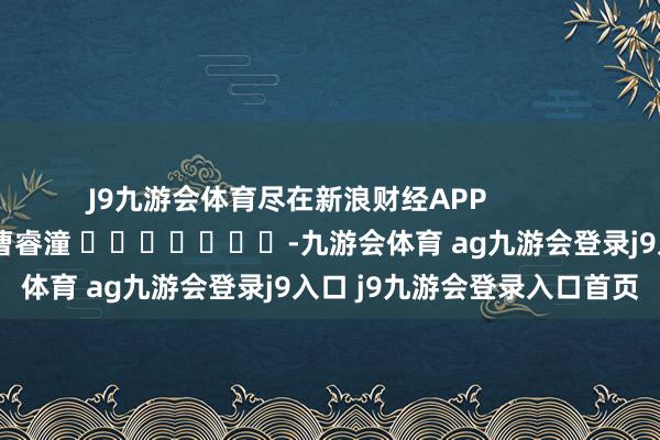 J9九游会体育尽在新浪财经APP            						包袱剪辑：曹睿潼 							-九游会体育 ag九游会登录j9入口 j9九游会登录入口首页
