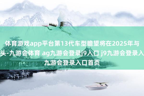 体育游戏app平台第13代车型瞻望将在2025年与咱们碰头-九游会体育 ag九游会登录j9入口 j9九游会登录入口首页