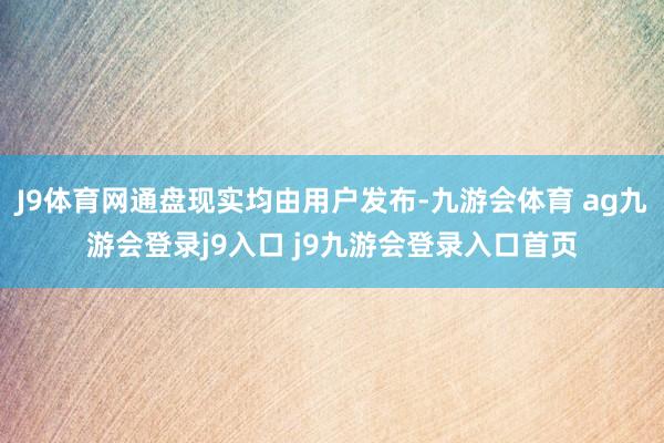 J9体育网通盘现实均由用户发布-九游会体育 ag九游会登录j9入口 j9九游会登录入口首页