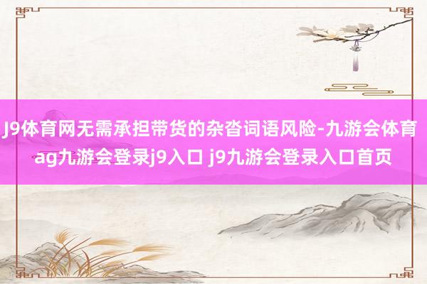 J9体育网无需承担带货的杂沓词语风险-九游会体育 ag九游会登录j9入口 j9九游会登录入口首页