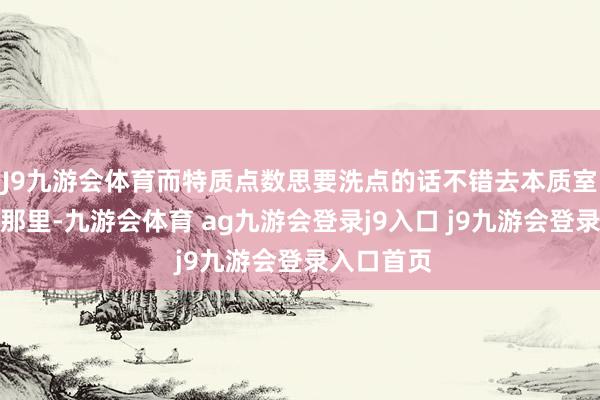 J9九游会体育而特质点数思要洗点的话不错去本质室的大电梯那里-九游会体育 ag九游会登录j9入口 j9九游会登录入口首页