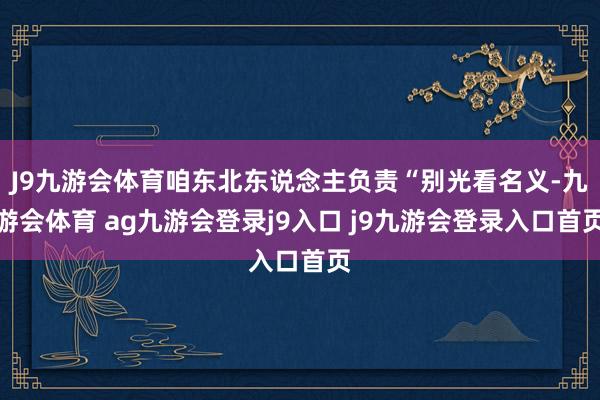 J9九游会体育咱东北东说念主负责“别光看名义-九游会体育 ag九游会登录j9入口 j9九游会登录入口首页