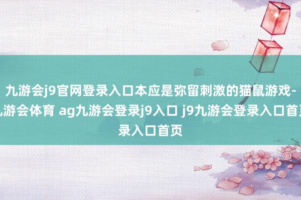 九游会j9官网登录入口本应是弥留刺激的猫鼠游戏-九游会体育 ag九游会登录j9入口 j9九游会登录入口首页