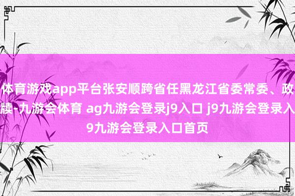 体育游戏app平台张安顺跨省任黑龙江省委常委、政法委文牍-九游会体育 ag九游会登录j9入口 j9九游会登录入口首页