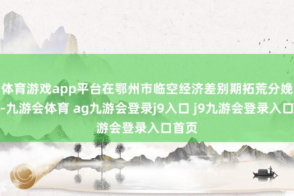 体育游戏app平台在鄂州市临空经济差别期拓荒分娩基地-九游会体育 ag九游会登录j9入口 j9九游会登录入口首页