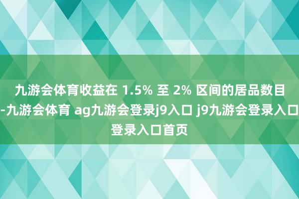 九游会体育收益在 1.5% 至 2% 区间的居品数目较多-九游会体育 ag九游会登录j9入口 j9九游会登录入口首页