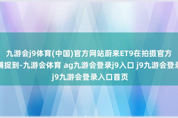 九游会j9体育(中国)官方网站蔚来ET9在拍摄官方照顿然被捕捉到-九游会体育 ag九游会登录j9入口 j9九游会登录入口首页