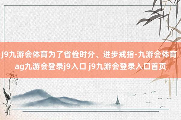 J9九游会体育为了省俭时分、进步戒指-九游会体育 ag九游会登录j9入口 j9九游会登录入口首页