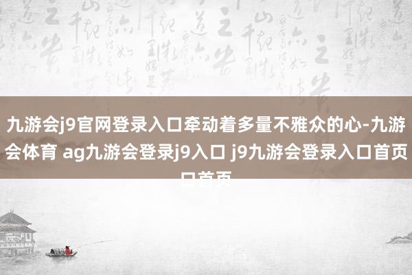 九游会j9官网登录入口牵动着多量不雅众的心-九游会体育 ag九游会登录j9入口 j9九游会登录入口首页