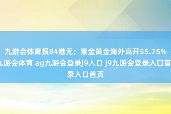 九游会体育报84港元；紫金黄金海外高开55.75%-九游会体育 ag九游会登录j9入口 j9九游会登录入口首页