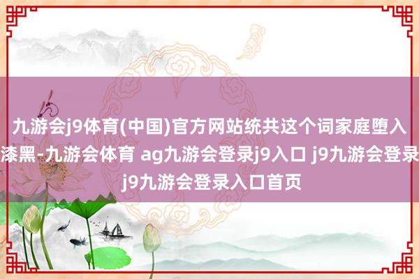 九游会j9体育(中国)官方网站统共这个词家庭堕入了无穷的漆黑-九游会体育 ag九游会登录j9入口 j9九游会登录入口首页