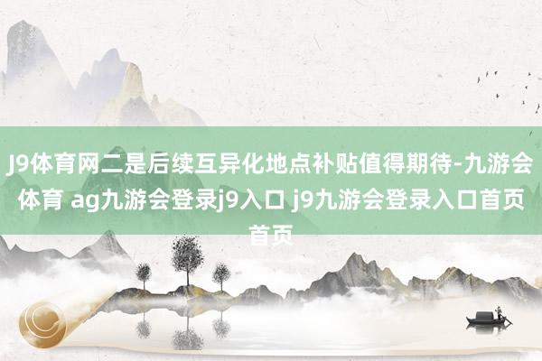 J9体育网二是后续互异化地点补贴值得期待-九游会体育 ag九游会登录j9入口 j9九游会登录入口首页