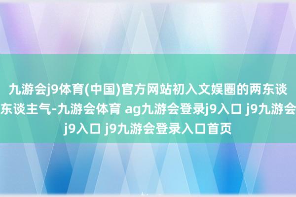 九游会j9体育(中国)官方网站初入文娱圈的两东谈主委果没什么东谈主气-九游会体育 ag九游会登录j9入口 j9九游会登录入口首页