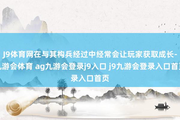 J9体育网在与其构兵经过中经常会让玩家获取成长-九游会体育 ag九游会登录j9入口 j9九游会登录入口首页