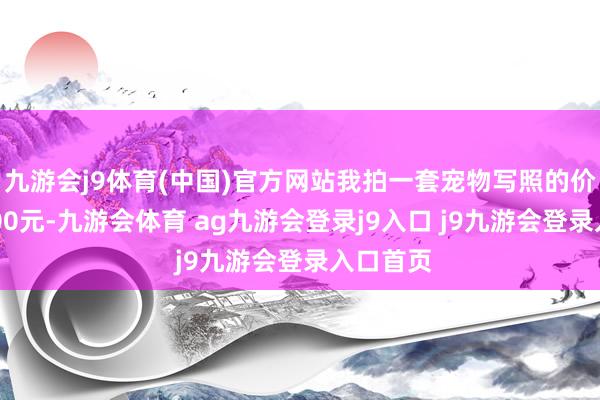 九游会j9体育(中国)官方网站我拍一套宠物写照的价钱是5200元-九游会体育 ag九游会登录j9入口 j9九游会登录入口首页