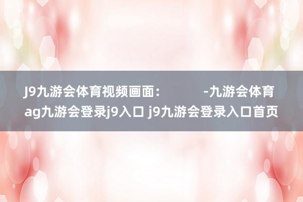 J9九游会体育视频画面：          -九游会体育 ag九游会登录j9入口 j9九游会登录入口首页