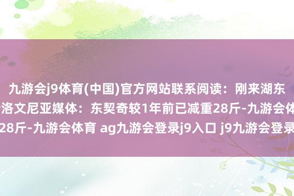 九游会j9体育(中国)官方网站联系阅读：刚来湖东谈主时重达245斤！斯洛文尼亚媒体：东契奇较1年前已减重28斤-九游会体育 ag九游会登录j9入口 j9九游会登录入口首页