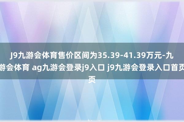 J9九游会体育售价区间为35.39-41.39万元-九游会体育 ag九游会登录j9入口 j9九游会登录入口首页