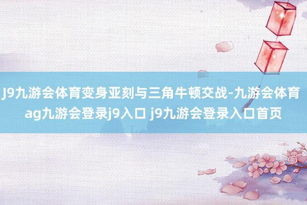 J9九游会体育变身亚刻与三角牛顿交战-九游会体育 ag九游会登录j9入口 j9九游会登录入口首页