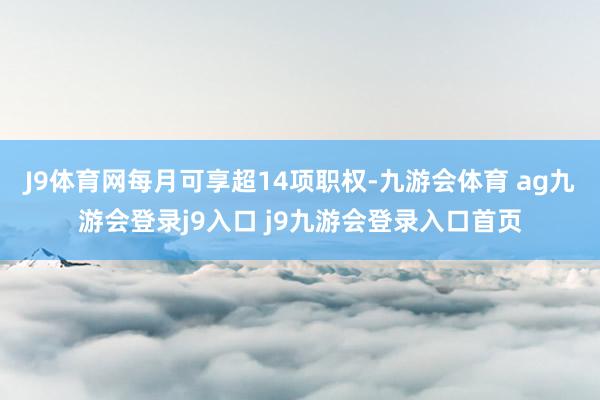 J9体育网每月可享超14项职权-九游会体育 ag九游会登录j9入口 j9九游会登录入口首页