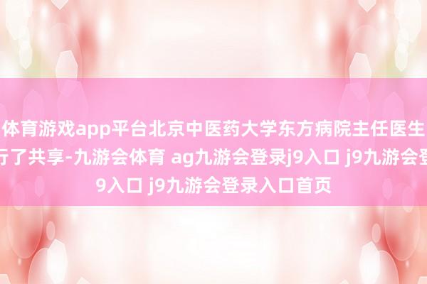 体育游戏app平台北京中医药大学东方病院主任医生王乐对此进行了共享-九游会体育 ag九游会登录j9入口 j9九游会登录入口首页