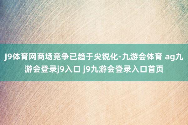 J9体育网商场竞争已趋于尖锐化-九游会体育 ag九游会登录j9入口 j9九游会登录入口首页