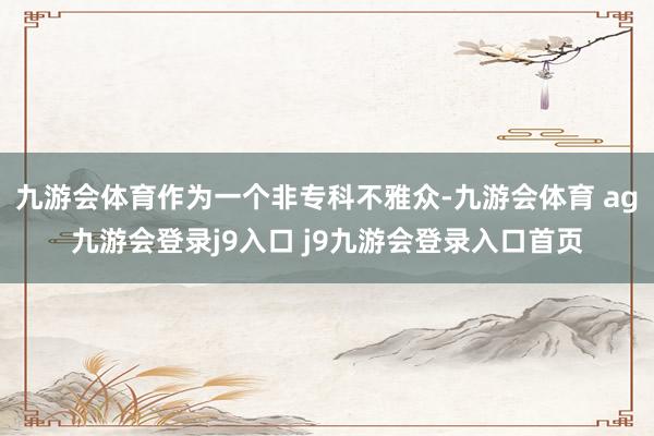 九游会体育作为一个非专科不雅众-九游会体育 ag九游会登录j9入口 j9九游会登录入口首页