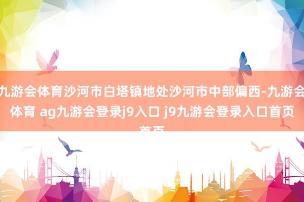 九游会体育沙河市白塔镇地处沙河市中部偏西-九游会体育 ag九游会登录j9入口 j9九游会登录入口首页