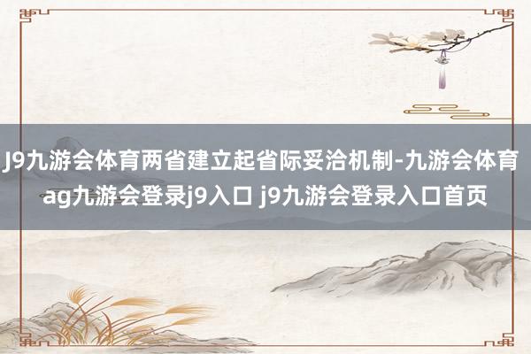 J9九游会体育两省建立起省际妥洽机制-九游会体育 ag九游会登录j9入口 j9九游会登录入口首页