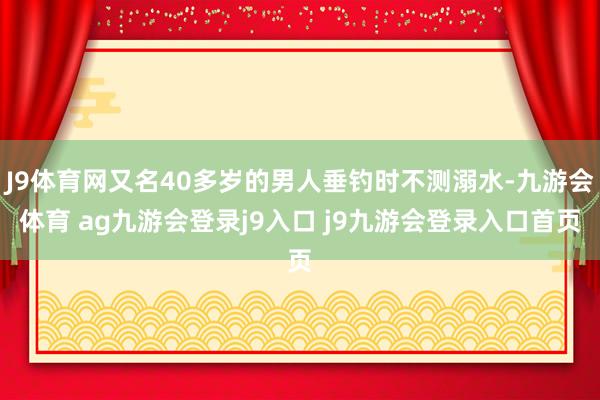 J9体育网又名40多岁的男人垂钓时不测溺水-九游会体育 ag九游会登录j9入口 j9九游会登录入口首页