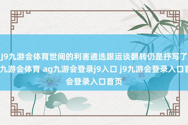 J9九游会体育世间的利害遴选跟运谈翻转仍是抒写了了-九游会体育 ag九游会登录j9入口 j9九游会登录入口首页