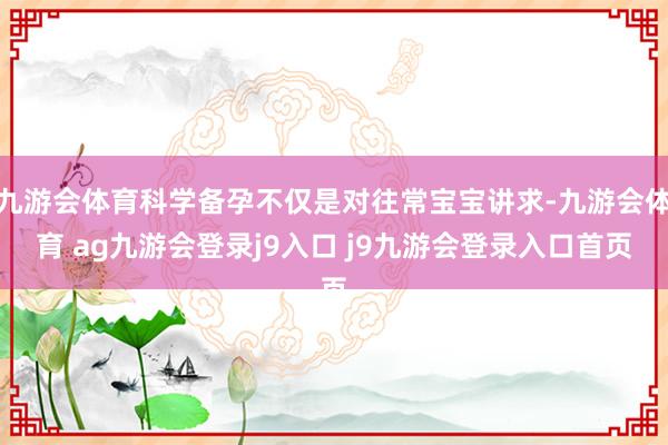 九游会体育科学备孕不仅是对往常宝宝讲求-九游会体育 ag九游会登录j9入口 j9九游会登录入口首页