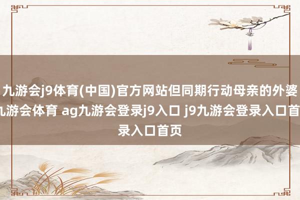 九游会j9体育(中国)官方网站但同期行动母亲的外婆-九游会体育 ag九游会登录j9入口 j9九游会登录入口首页
