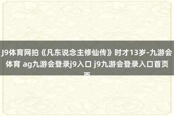 J9体育网拍《凡东说念主修仙传》时才13岁-九游会体育 ag九游会登录j9入口 j9九游会登录入口首页