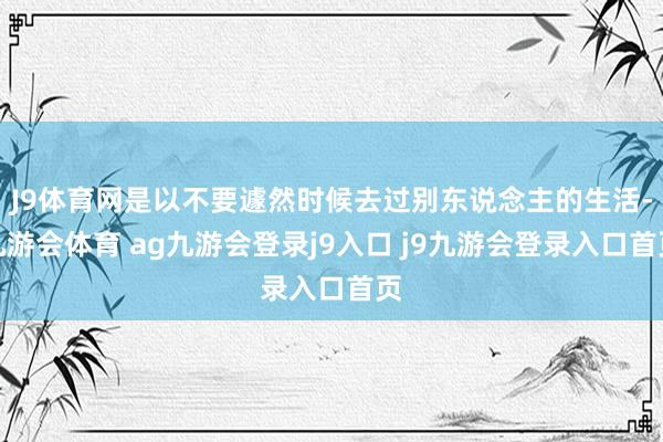 J9体育网是以不要遽然时候去过别东说念主的生活-九游会体育 ag九游会登录j9入口 j9九游会登录入口首页