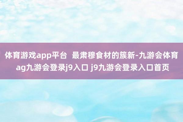 体育游戏app平台  最肃穆食材的簇新-九游会体育 ag九游会登录j9入口 j9九游会登录入口首页