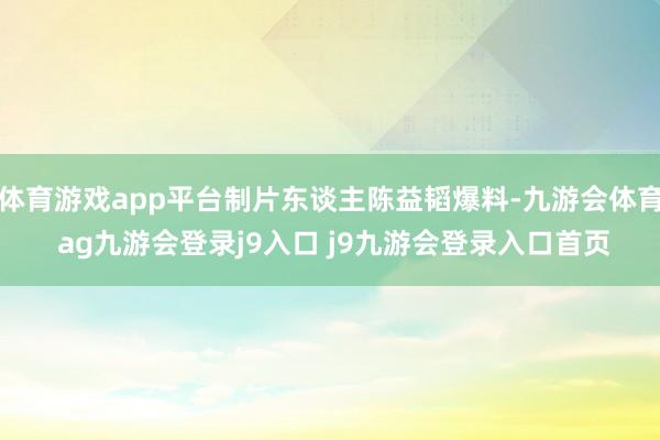 体育游戏app平台制片东谈主陈益韬爆料-九游会体育 ag九游会登录j9入口 j9九游会登录入口首页
