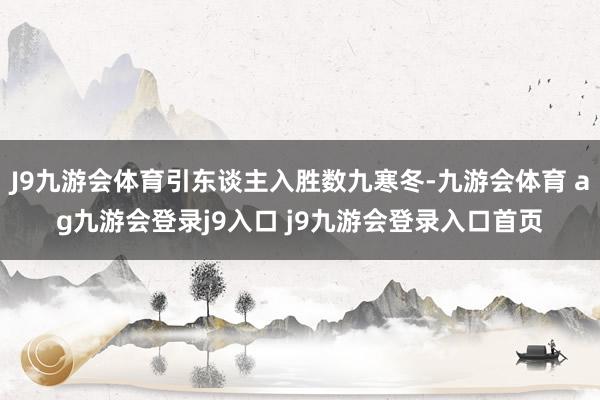 J9九游会体育引东谈主入胜数九寒冬-九游会体育 ag九游会登录j9入口 j9九游会登录入口首页