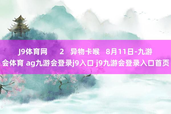 J9体育网      2   异物卡喉   8月11日-九游会体育 ag九游会登录j9入口 j9九游会登录入口首页