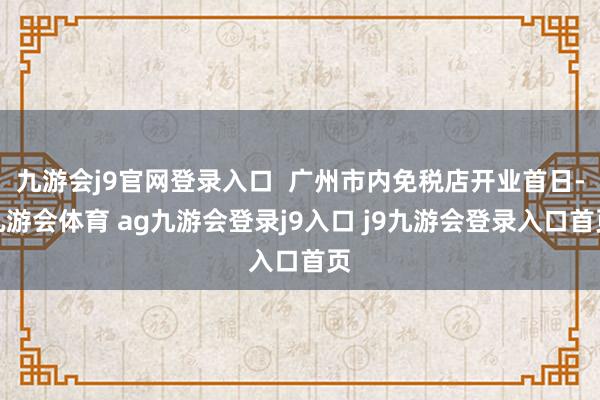 九游会j9官网登录入口  广州市内免税店开业首日-九游会体育 ag九游会登录j9入口 j9九游会登录入口首页