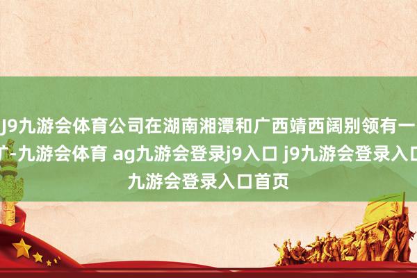 J9九游会体育公司在湖南湘潭和广西靖西阔别领有一个锰矿-九游会体育 ag九游会登录j9入口 j9九游会登录入口首页